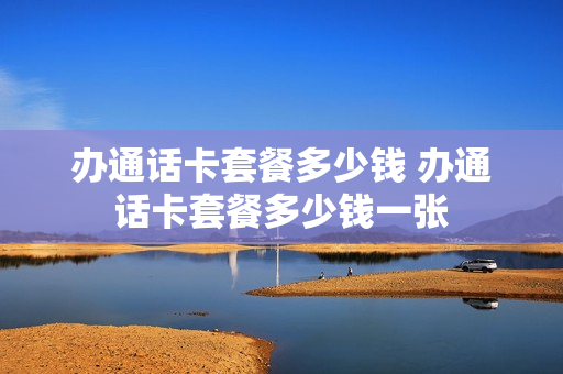 办通话卡套餐多少钱 办通话卡套餐多少钱一张
