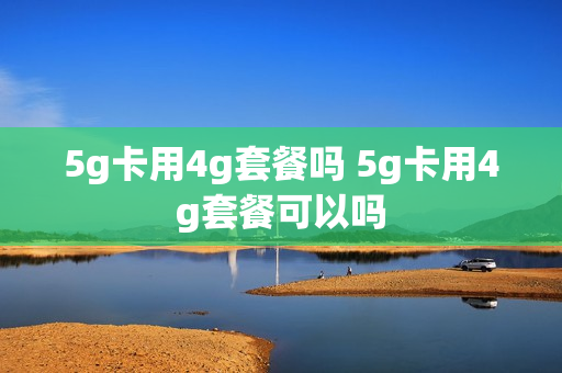 5g卡用4g套餐吗 5g卡用4g套餐可以吗