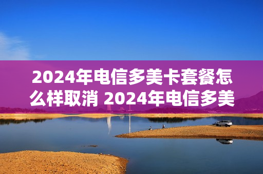 2024年电信多美卡套餐怎么样取消 2024年电信多美卡套餐怎么样取消呢
