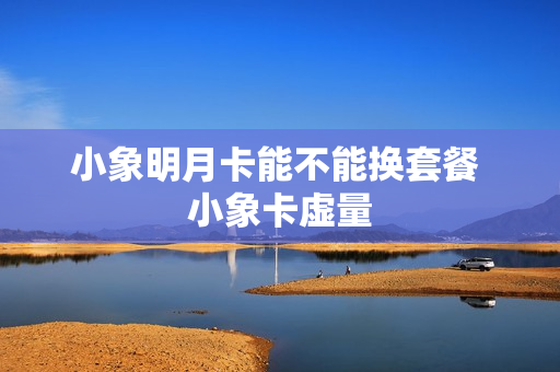 小象明月卡能不能换套餐 小象卡虚量