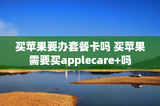买苹果要办套餐卡吗 买苹果需要买applecare+吗