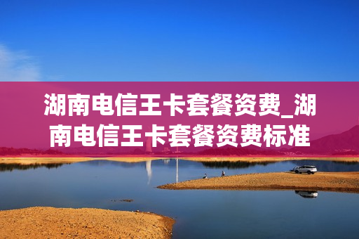 湖南电信王卡套餐资费_湖南电信王卡套餐资费标准