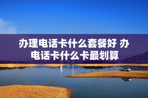办理电话卡什么套餐好 办电话卡什么卡最划算