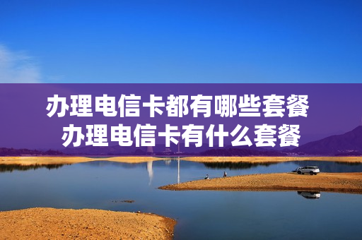 办理电信卡都有哪些套餐 办理电信卡有什么套餐