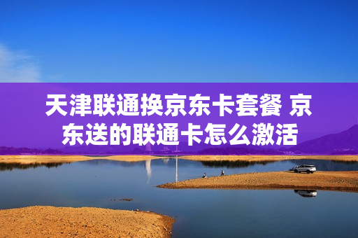 天津联通换京东卡套餐 京东送的联通卡怎么激活