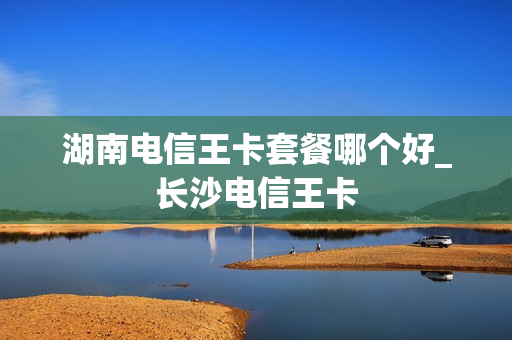 湖南电信王卡套餐哪个好_长沙电信王卡