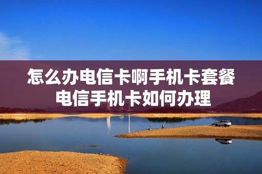 怎么办电信卡啊手机卡套餐 电信手机卡如何办理
