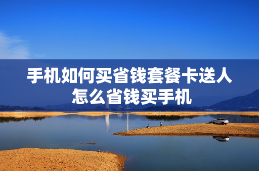 手机如何买省钱套餐卡送人 怎么省钱买手机