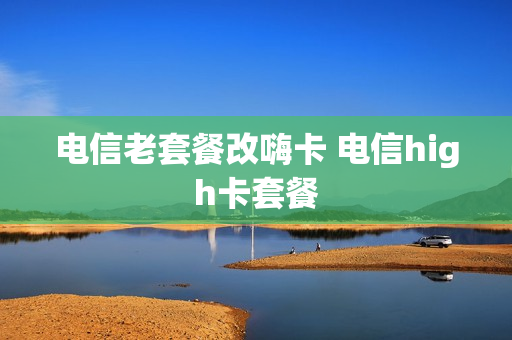 电信老套餐改嗨卡 电信high卡套餐