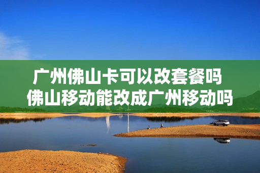 广州佛山卡可以改套餐吗 佛山移动能改成广州移动吗