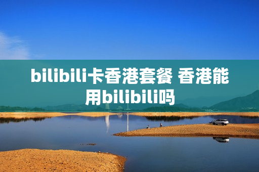 bilibili卡香港套餐 香港能用bilibili吗