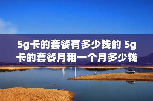 5g卡的套餐有多少钱的 5g卡的套餐月租一个月多少钱