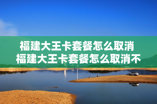 福建大王卡套餐怎么取消 福建大王卡套餐怎么取消不了