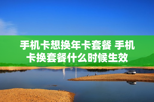 手机卡想换年卡套餐 手机卡换套餐什么时候生效