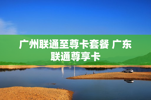 广州联通至尊卡套餐 广东联通尊享卡