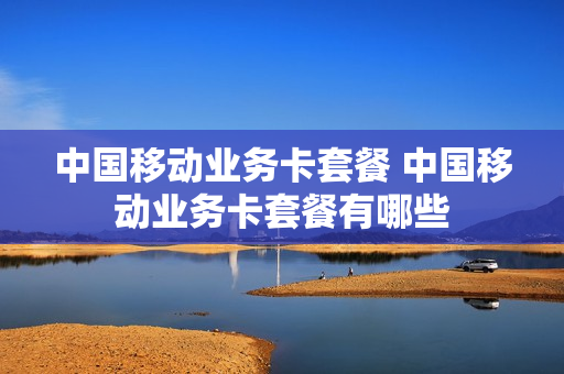 中国移动业务卡套餐 中国移动业务卡套餐有哪些