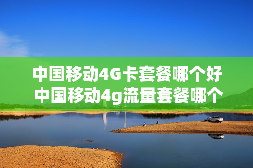 中国移动4G卡套餐哪个好 中国移动4g流量套餐哪个好