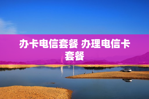 办卡电信套餐 办理电信卡套餐