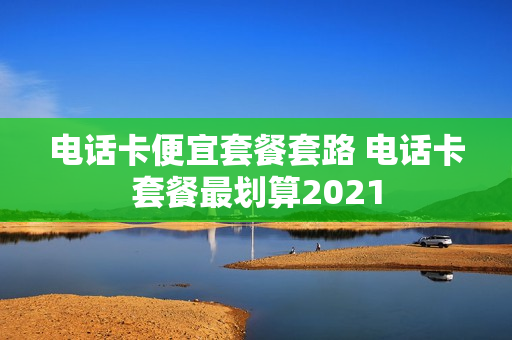 电话卡便宜套餐套路 电话卡套餐最划算2021