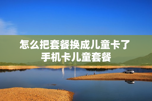 怎么把套餐换成儿童卡了 手机卡儿童套餐