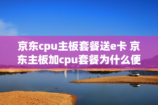 京东cpu主板套餐送e卡 京东主板加cpu套餐为什么便宜