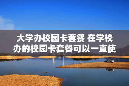 大学办校园卡套餐 在学校办的校园卡套餐可以一直使用吗