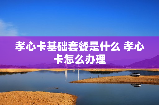 孝心卡基础套餐是什么 孝心卡怎么办理
