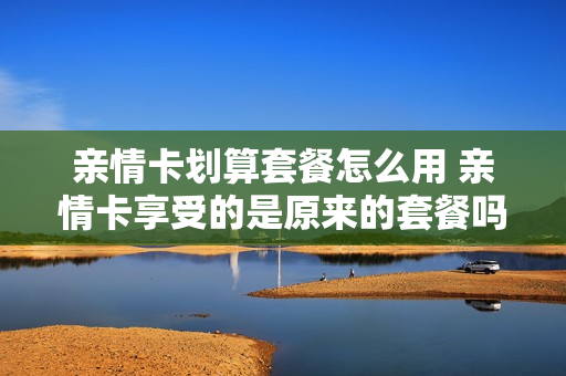 亲情卡划算套餐怎么用 亲情卡享受的是原来的套餐吗?