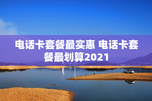 电话卡套餐最实惠 电话卡套餐最划算2021