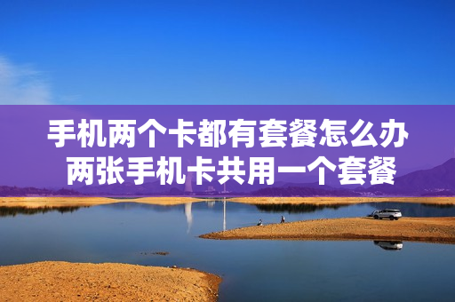 手机两个卡都有套餐怎么办 两张手机卡共用一个套餐