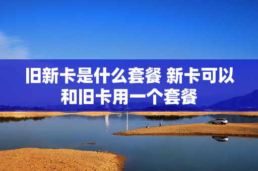 旧新卡是什么套餐 新卡可以和旧卡用一个套餐