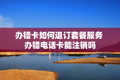 办错卡如何退订套餐服务 办错电话卡能注销吗