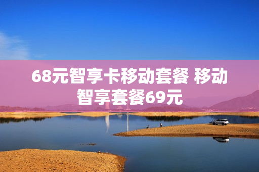 68元智享卡移动套餐 移动智享套餐69元