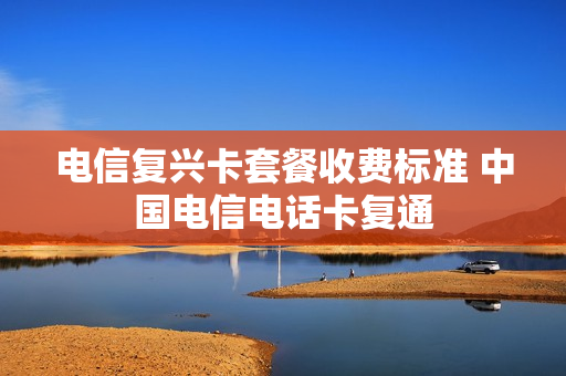 电信复兴卡套餐收费标准 中国电信电话卡复通