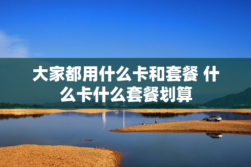 大家都用什么卡和套餐 什么卡什么套餐划算