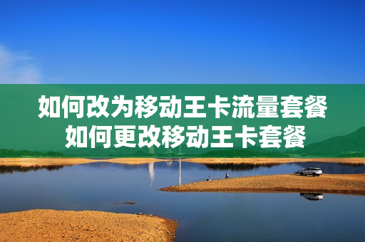 如何改为移动王卡流量套餐 如何更改移动王卡套餐