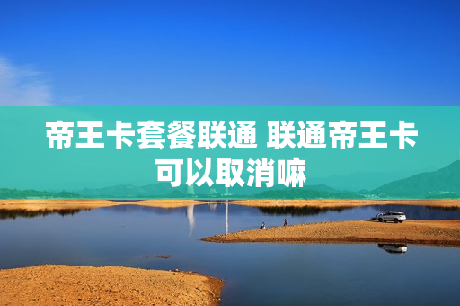 帝王卡套餐联通 联通帝王卡可以取消嘛
