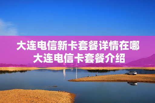 大连电信新卡套餐详情在哪 大连电信卡套餐介绍