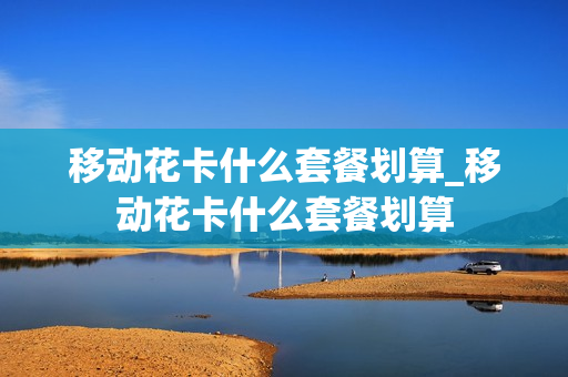 移动花卡什么套餐划算_移动花卡什么套餐划算