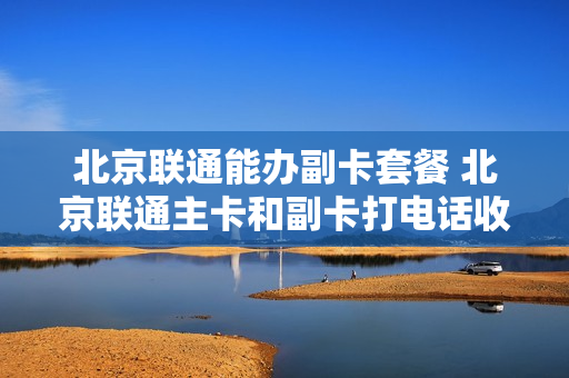 北京联通能办副卡套餐 北京联通主卡和副卡打电话收费吗