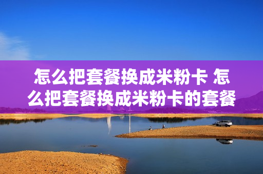 怎么把套餐换成米粉卡 怎么把套餐换成米粉卡的套餐