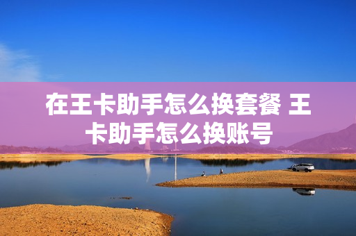在王卡助手怎么换套餐 王卡助手怎么换账号