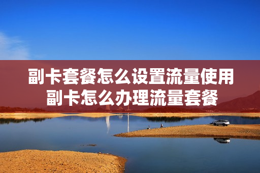 副卡套餐怎么设置流量使用 副卡怎么办理流量套餐