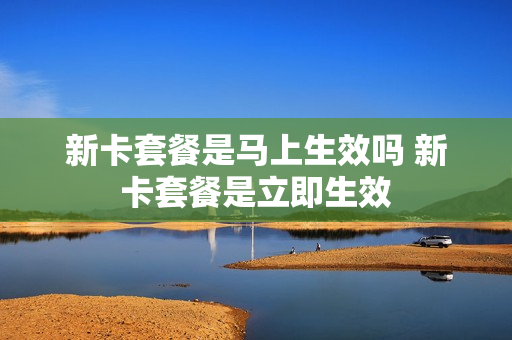 新卡套餐是马上生效吗 新卡套餐是立即生效