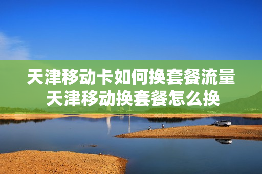 天津移动卡如何换套餐流量 天津移动换套餐怎么换