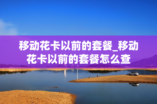 移动花卡以前的套餐_移动花卡以前的套餐怎么查
