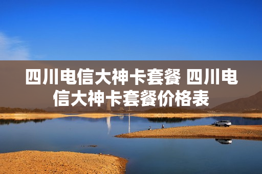 四川电信大神卡套餐 四川电信大神卡套餐价格表