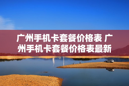 广州手机卡套餐价格表 广州手机卡套餐价格表最新