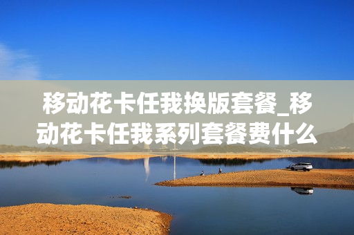 移动花卡任我换版套餐_移动花卡任我系列套餐费什么意思