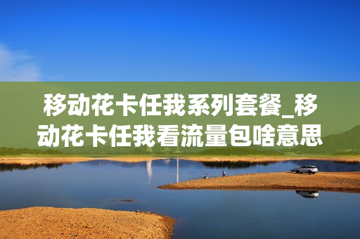移动花卡任我系列套餐_移动花卡任我看流量包啥意思